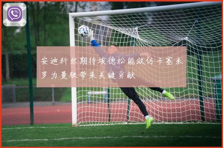 安迪科尔期待埃德松能效仿卡塞米罗为曼联带来关键贡献