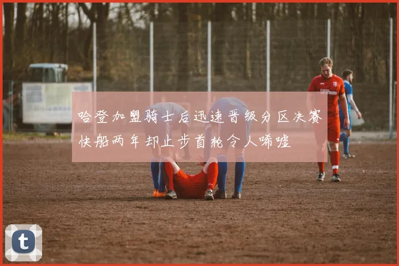 哈登加盟骑士后迅速晋级分区决赛快船两年却止步首轮令人唏嘘