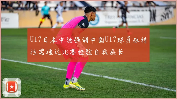 U17日本中场强调中国U17球员独特性需通过比赛检验自我成长