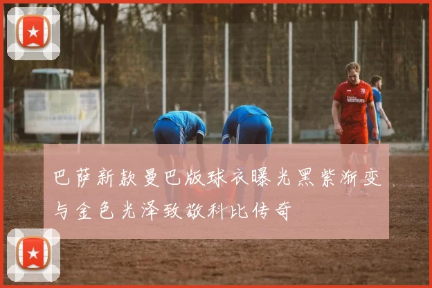 巴萨新款曼巴版球衣曝光黑紫渐变与金色光泽致敬科比传奇