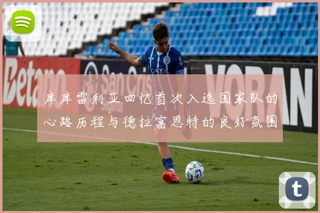 库库雷利亚回忆首次入选国家队的心路历程与德拉富恩特的良好氛围