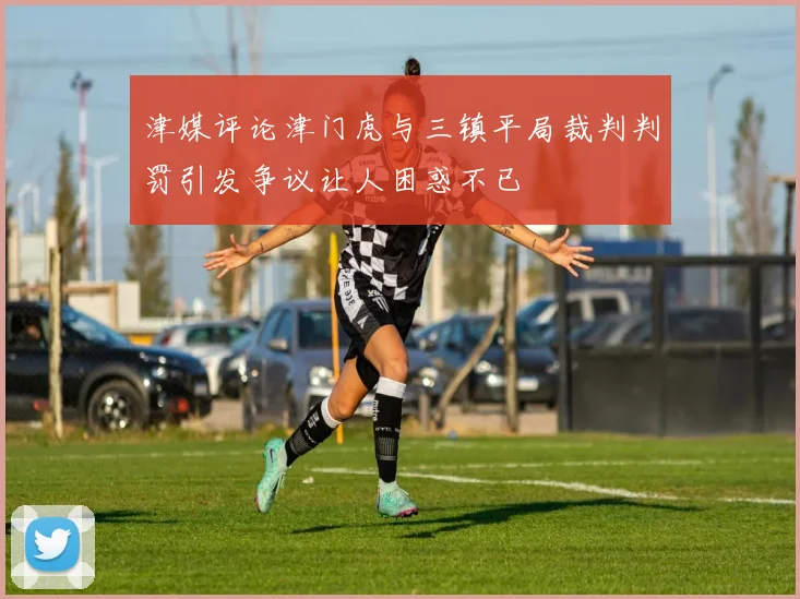 津媒评论津门虎与三镇平局裁判判罚引发争议让人困惑不已