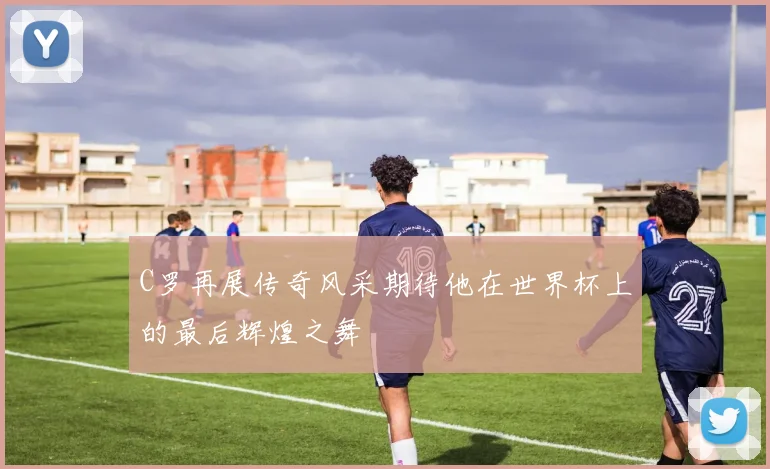 C罗再展传奇风采期待他在世界杯上的最后辉煌之舞