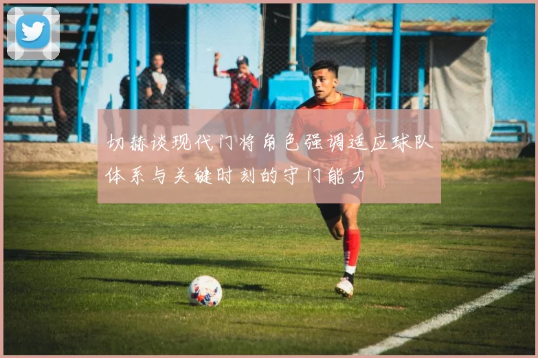 切赫谈现代门将角色强调适应球队体系与关键时刻的守门能力