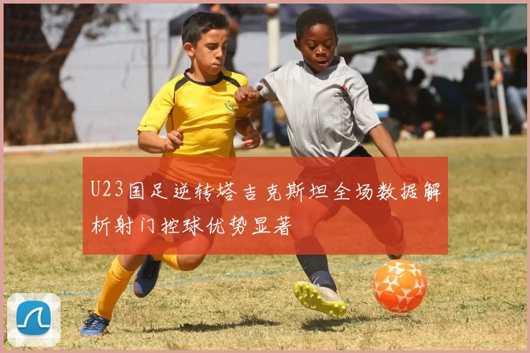 U23国足逆转塔吉克斯坦全场数据解析射门控球优势显著